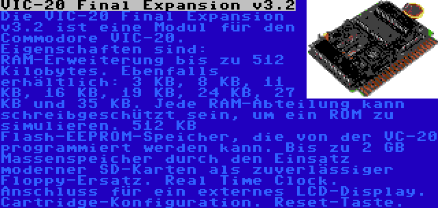 VIC-20 Final Expansion v3.2 | Die VIC-20 Final Expansion v3.2 ist eine Modul für den Commodore VIC-20. Eigenschaften sind: RAM-Erweiterung bis zu 512 Kilobytes. Ebenfalls erhältlich: 3 KB, 8 KB, 11 KB, 16 KB, 19 KB, 24 KB, 27 KB und 35 KB. Jede RAM-Abteilung kann schreibgeschützt sein, um ein ROM zu simulieren. 512 KB Flash-EEPROM-Speicher, die von der VC-20 programmiert werden kann. Bis zu 2 GB Massenspeicher durch den Einsatz moderner SD-Karten als zuverlässiger Floppy-Ersatz. Real Time Clock. Anschluss für ein externes LCD-Display. Cartridge-Konfiguration. Reset-Taste.