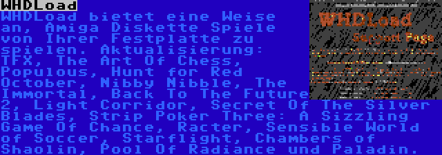 WHDLoad | WHDLoad bietet eine Weise an, Amiga Diskette Spiele von Ihrer Festplatte zu spielen. Aktualisierung: TFX, The Art Of Chess, Populous, Hunt for Red October, Nibby Nibble, The Immortal, Back To The Future 2, Light Corridor, Secret Of The Silver Blades, Strip Poker Three: A Sizzling Game Of Chance, Racter, Sensible World of Soccer, Starflight, Chambers of Shaolin, Pool Of Radiance und Paladin.