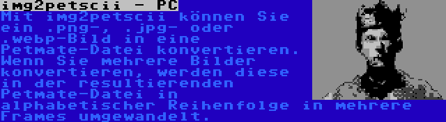 img2petscii - PC | Mit img2petscii können Sie ein .png-, .jpg- oder .webp-Bild in eine Petmate-Datei konvertieren. Wenn Sie mehrere Bilder konvertieren, werden diese in der resultierenden Petmate-Datei in alphabetischer Reihenfolge in mehrere Frames umgewandelt.