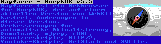 Wayfarer - MorphOS v5.5 | Wayfarer ist ein Webbrowser für MorphOS, der auf einem aktuellen Version von WebKit basiert. Änderungen in dieser Version: Verbesserungen für automatische Aktualisierung, Downloads, mjpeg, cURL, Benutzerskripte, HTTP/2, YouTube-Skripte, NetStack und SQLite.