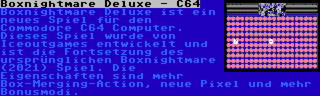 Boxnightmare Deluxe - C64 | Boxnightmare Deluxe ist ein neues Spiel für den Commodore C64 Computer. Dieses Spiel wurde von Iceoutgames entwickelt und ist die Fortsetzung des ursprünglichen Boxnightmare (2021) Spiel. Die Eigenschaften sind mehr Box-Merging-Action, neue Pixel und mehr Bonusmodi.