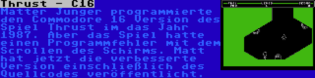 Thrust - C16 | Matter Junger programmierte den Commodore 16 Version des Spiel Thrust im das Jahr 1987. Aber das Spiel hatte einen Programmfehler mit dem Scrollen des Schirms. Matt hat jetzt die verbesserte Version einschließlich des Quellcodes veröffentlicht.