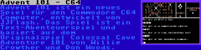 Advent 101 - C64 | Advent 101 ist ein neues Spiel für den Commodore C64 Computer, entwickelt von JJFlash. Das Spiel ist ein Text-Abenteuerspiel und basiert auf dem Originalspiel Colossal Cave Adventure 101 von Willie Crowther und Don Woods.