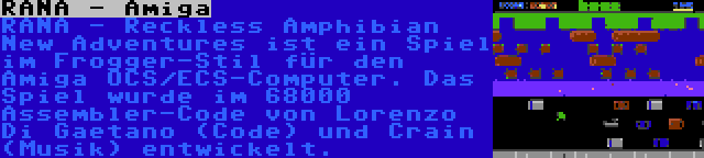 RANA - Amiga | RANA - Reckless Amphibian New Adventures ist ein Spiel im Frogger-Stil für den Amiga OCS/ECS-Computer. Das Spiel wurde im 68000 Assembler-Code von Lorenzo Di Gaetano (Code) und Crain (Musik) entwickelt.