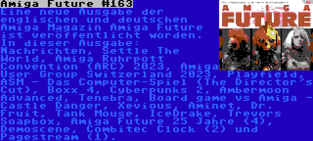 Amiga Future #163 | Eine neue Ausgabe der englischen und deutschen Amiga Magazin Amiga Future ist veröffentlicht worden. In dieser Ausgabe: Nachrichten, Settle The World, Amiga Ruhrpott Convention (ARC) 2023, Amiga User Group Switzerland 2023, Playfield, ASM - Das Computer-Spiel (The Director's Cut), Boxx 4, Cyberpunks 2, Ambermoon Advanced, Tenebra, Board game vs Amiga - Castle Danger, Xevious, Aminet, Dr. Fruit, Tank Mouse, IceDrake, Trevors Soapbox, Amiga Future 25 Jahre (4), Demoscene, Combitec Clock (2) und Pagestream (1).