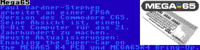 Mega65 | Paul Gardner-Stephen arbeitet an einer FPGA Version des Commodore C65. Seine Absicht ist, einen 8-Bit Computer für das 21. Jahrhundert zu machen. Neuste Aktualisierungen: Enabling the Super-Cap on the MEGA65 R4 PCB und MEGA65R4 Bring-Up.