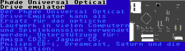 Phøde Universal Optical Drive emulator | Der Phøde Universal Optical Drive-Emulator kann als Ersatz für das optische Laufwerk in vielen Computern und Spielekonsolen verwendet werden. Unterstützung für: Amiga CD32, Jaguar CD, Philips CD-i, Dreamcast, Saturn und die Playstation.