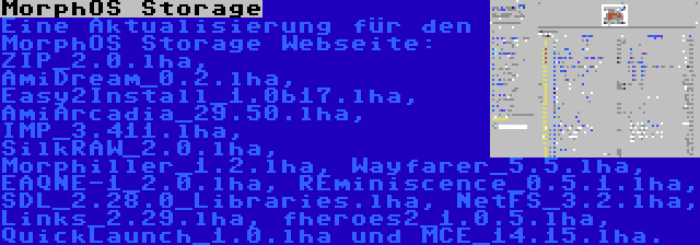 MorphOS Storage | Eine Aktualisierung für den MorphOS Storage Webseite: ZIP_2.0.lha, AmiDream_0.2.lha, Easy2Install_1.0b17.lha, AmiArcadia_29.50.lha, IMP_3.411.lha, SilkRAW_2.0.lha, Morphiller_1.2.lha, Wayfarer_5.5.lha, EAQNE-1_2.0.lha, REminiscence_0.5.1.lha, SDL_2.28.0_Libraries.lha, NetFS_3.2.lha, Links_2.29.lha, fheroes2_1.0.5.lha, QuickLaunch_1.0.lha und MCE_14.15.lha.