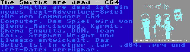 The Smiths are dead - C64 | The Smiths are dead ist ein neues Text-Adventure-Spiel für den Commodore C64 Computer. Das Spiel wird von Bieno, Narcisound, Karmic, Chema Enguita, DOM, Team Kali, Stephen Wright und Elweezo entwickelt. Das Spiel ist in einer .tap, .d64, .prg und .crt-Datei verfügbar.