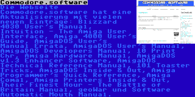 Commodore.software | Die Webseite Commodore.software hat eine Aktualisierung mit vielen neuen Einträge: Blizzard 4030 User's Manual, Intuition - The Amiga User Interface, Amiga 4000 User's Guide, AmigaDOS User's Manual Errata, AmigaDOS User's Manual, AmigaDOS Developers Manual, 10 Print Chr, Amiga Hardware Manual, AmigaDOS v1.3 Enhancer Software, AmigaDOS Technical Reference Manual, 101 Toaster Tricks, AmigaDOS Inside & Out, Amiga Programmer's Quick Reference, Amiga Comal, Amiga Printers Inside & Out, Their Finest Hour - The Battle of Britain Manual, geoWar und Software Automatic Mouth Manual.