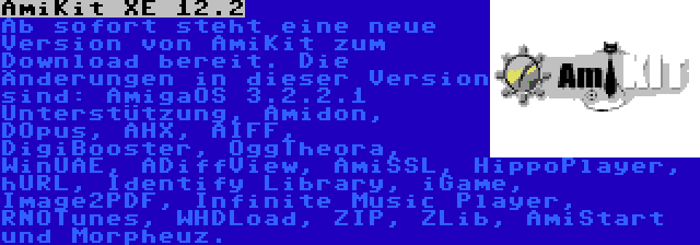 AmiKit XE 12.2 | Ab sofort steht eine neue Version von AmiKit zum Download bereit. Die Änderungen in dieser Version sind: AmigaOS 3.2.2.1 Unterstützung, Amidon, DOpus, AHX, AIFF, DigiBooster, OggTheora, WinUAE, ADiffView, AmiSSL, HippoPlayer, hURL, Identify Library, iGame, Image2PDF, Infinite Music Player, RNOTunes, WHDLoad, ZIP, ZLib, AmiStart und Morpheuz.