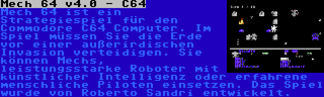 Mech 64 v4.0 - C64 | Mech 64 ist ein Strategiespiel für den Commodore C64 Computer. Im Spiel müssen Sie die Erde vor einer außerirdischen Invasion verteidigen. Sie können Mechs, leistungsstarke Roboter mit künstlicher Intelligenz oder erfahrene menschliche Piloten einsetzen. Das Spiel wurde von Roberto Sandri entwickelt.