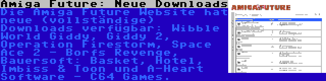 Amiga Future: Neue Downloads | Die Amiga Future Website hat neue (vollständige) Downloads verfügbar: Wibble World Giddy, Giddy 2, Operation Firestorm, Space Ace 2 - Borfs Revenge, Bauersoft: Basket, Hotel, Imbiss & Toon und A-Heart Software - C64 Games.