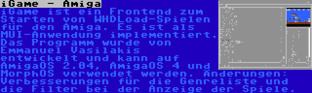 iGame - Amiga | iGame ist ein Frontend zum Starten von WHDLoad-Spielen für den Amiga. Es ist als MUI-Anwendung implementiert. Das Programm wurde von Emmanuel Vasilakis entwickelt und kann auf AmigaOS 2.04, AmigaOS 4 und MorphOS verwendet werden. Änderungen: Verbesserungen für die Genreliste und die Filter bei der Anzeige der Spiele.