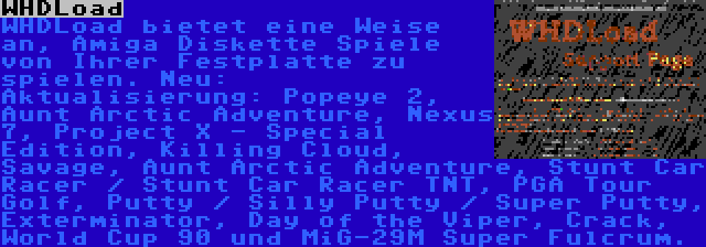 WHDLoad | WHDLoad bietet eine Weise an, Amiga Diskette Spiele von Ihrer Festplatte zu spielen. Neu: 
Aktualisierung: Popeye 2, Aunt Arctic Adventure, Nexus 7, Project X - Special Edition, Killing Cloud, Savage, Aunt Arctic Adventure, Stunt Car Racer / Stunt Car Racer TNT, PGA Tour Golf, Putty / Silly Putty / Super Putty, Exterminator, Day of the Viper, Crack, World Cup 90 und MiG-29M Super Fulcrum.
