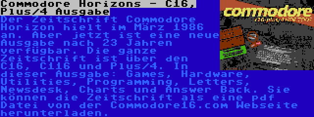 Commodore Horizons - C16, Plus/4 Ausgabe | Der Zeitschrift Commodore Horizon hielt im März 1986 an. Aber jetzt ist eine neue Ausgabe nach 23 Jahren verfügbar. Die ganze Zeitschrift ist über den C16, C116 und Plus/4. In dieser Ausgabe: Games, Hardware, Utilities, Programming, Letters, Newsdesk, Charts und Answer Back. Sie können die Zeitschrift als eine pdf Datei von der Commodore16.com Webseite herunterladen.