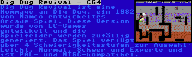 Dig Dug Revival - C64 | Dig Dug Revival ist eine Hommage an Dig Dug, ein 1982 von Namco entwickeltes Arcade-Spiel. Diese Version wurde von LC-Games entwickelt und die Spielfelder werden zufällig generiert. Das Spiel verfügt über 4 Schwierigkeitsstufen zur Auswahl: Leicht, Normal, Schwer und Experte und ist PAL- und NTSC-kompatibel.