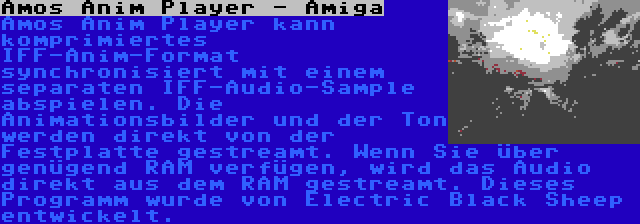 Amos Anim Player - Amiga | Amos Anim Player kann komprimiertes IFF-Anim-Format synchronisiert mit einem separaten IFF-Audio-Sample abspielen. Die Animationsbilder und der Ton werden direkt von der Festplatte gestreamt. Wenn Sie über genügend RAM verfügen, wird das Audio direkt aus dem RAM gestreamt. Dieses Programm wurde von Electric Black Sheep entwickelt.