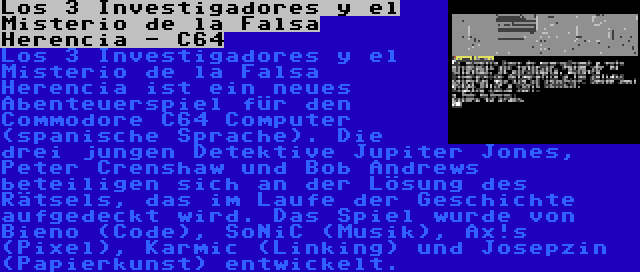 Los 3 Investigadores y el Misterio de la Falsa Herencia - C64 | Los 3 Investigadores y el Misterio de la Falsa Herencia ist ein neues Abenteuerspiel für den Commodore C64 Computer (spanische Sprache). Die drei jungen Detektive Jupiter Jones, Peter Crenshaw und Bob Andrews beteiligen sich an der Lösung des Rätsels, das im Laufe der Geschichte aufgedeckt wird. Das Spiel wurde von Bieno (Code), SoNiC (Musik), Ax!s (Pixel), Karmic (Linking) und Josepzin (Papierkunst) entwickelt.