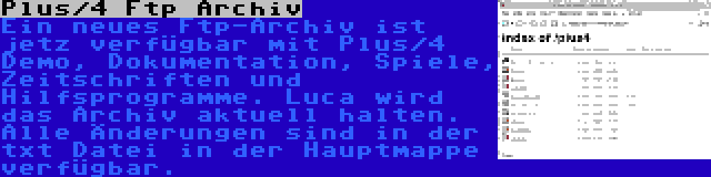 Plus/4 Ftp Archiv | Ein neues Ftp-Archiv ist jetz verfügbar mit Plus/4 Demo, Dokumentation, Spiele, Zeitschriften und Hilfsprogramme. Luca wird das Archiv aktuell halten. Alle Änderungen sind in der txt Datei in der Hauptmappe verfügbar.