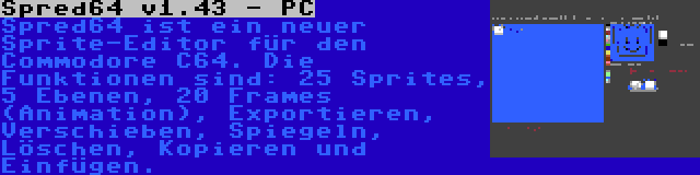 Spred64 v1.43 - PC | Spred64 ist ein neuer Sprite-Editor für den Commodore C64. Die Funktionen sind: 25 Sprites, 5 Ebenen, 20 Frames (Animation), Exportieren, Verschieben, Spiegeln, Löschen, Kopieren und Einfügen.