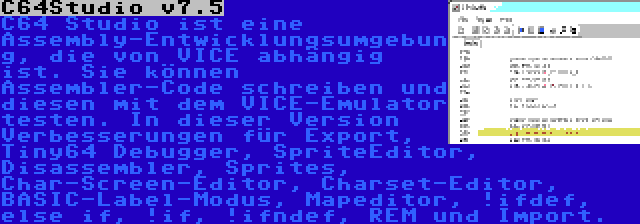 C64Studio v7.5 | C64 Studio ist eine Assembly-Entwicklungsumgebung, die von VICE abhängig ist. Sie können Assembler-Code schreiben und diesen mit dem VICE-Emulator testen. In dieser Version Verbesserungen für Export, Tiny64 Debugger, SpriteEditor, Disassembler, Sprites, Char-Screen-Editor, Charset-Editor, BASIC-Label-Modus, Mapeditor, !ifdef, else if, !if, !ifndef, REM und Import.