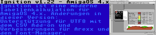 Ignition v1.22 - AmigaOS 4.x | Ignition ist eine moderne Tabellenkalkulation für AmigaOS 4.x. Änderungen in dieser Version: Unterstützung für UTF8 mit dem CSV Add-on und Verbesserungen für Arexx und den Font-Manager.