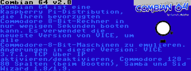 Combian 64 v3.7 | Combian 64 ist eine Raspberry Pi-Distribution, die Ihren bevorzugten Commodore 8-Bit-Rechner in nur wenigen Sekunden booten kann. Es verwendet die neueste Version von VICE, um alle Commodore-8-Bit-Maschinen zu emulieren. Änderungen in dieser Version: VICE 3.7.1, TCP über IP aktivieren/deaktivieren, Commodore 128 - 80 Spalten (beim Booten), Samba und Sid Wizard 1.8/1.9.