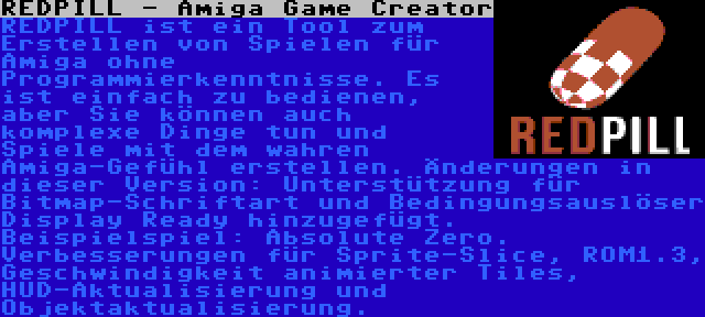 REDPILL - Amiga Game Creator | REDPILL ist ein Tool zum Erstellen von Spielen für Amiga ohne Programmierkenntnisse. Es ist einfach zu bedienen, aber Sie können auch komplexe Dinge tun und Spiele mit dem wahren Amiga-Gefühl erstellen. Änderungen in dieser Version: Unterstützung für Bitmap-Schriftart und Bedingungsauslöser Display Ready hinzugefügt. Beispielspiel: Absolute Zero. Verbesserungen für Sprite-Slice, ROM1.3, Geschwindigkeit animierter Tiles, HUD-Aktualisierung und Objektaktualisierung.