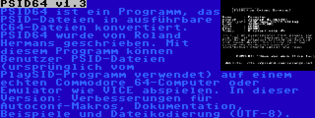 PSID64 v1.3 | PSID64 ist ein Programm, das PSID-Dateien in ausführbare C64-Dateien konvertiert. PSID64 wurde von Roland Hermans geschrieben. Mit diesem Programm können Benutzer PSID-Dateien (ursprünglich vom PlaySID-Programm verwendet) auf einem echten Commodore 64-Computer oder Emulator wie VICE abspielen. In dieser Version: Verbesserungen für Autoconf-Makros, Dokumentation, Beispiele und Dateikodierung (UTF-8).