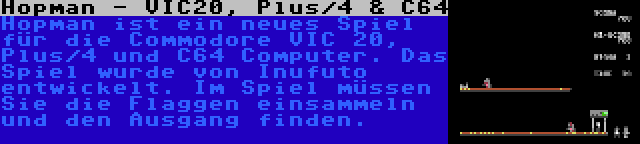 Hopman - VIC20, Plus/4 & C64 | Hopman ist ein neues Spiel für die Commodore VIC 20, Plus/4 und C64 Computer. Das Spiel wurde von Inufuto entwickelt. Im Spiel müssen Sie die Flaggen einsammeln und den Ausgang finden.