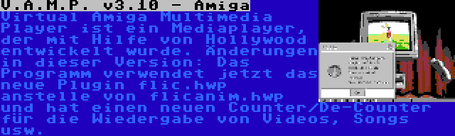 V.A.M.P. v3.10 - Amiga | Virtual Amiga Multimedia Player ist ein Mediaplayer, der mit Hilfe von Hollywood entwickelt wurde. Änderungen in dieser Version: Das Programm verwendet jetzt das neue Plugin flic.hwp anstelle von flicanim.hwp und hat einen neuen Counter/De-Counter für die Wiedergabe von Videos, Songs usw.