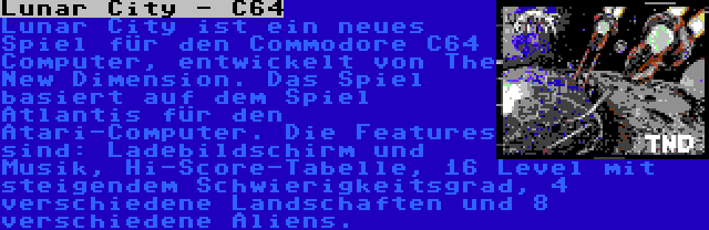 Lunar City - C64 | Lunar City ist ein neues Spiel für den Commodore C64 Computer, entwickelt von The New Dimension. Das Spiel basiert auf dem Spiel Atlantis für den Atari-Computer. Die Features sind: Ladebildschirm und Musik, Hi-Score-Tabelle, 16 Level mit steigendem Schwierigkeitsgrad, 4 verschiedene Landschaften und 8 verschiedene Aliens.