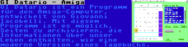 GI Datario - Amiga | GI Datario ist ein Programm für den Amiga-Computer, entwickelt von Giovanni Iacobelli. Mit diesem Programm ist es möglich, Seiten zu archivieren, die Informationen über unser Leben enthalten, wie eine moderne Version eines Tagebuchs.