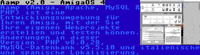 Aamp v2.0 - AmigaOS 4 | Aamp (Amiga, Apache, MySQL & PHP) ist eine Entwicklungsumgebung für Ihren Amiga, mit der Sie Ihre eigenen Webprojekte erstellen und testen können. Änderungen in dieser Version: PHP v8.0.28, MySQL-Datenbank v5.5.10 und italienische und spanische Lokalisierung.