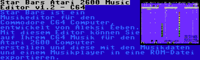 Star Bars Atari 2600 Music Editor v1.2 - C64 | Star Bars ist ein Musikeditor für den Commodore C64 Computer, entwickelt von Aleksi Eeben. Mit diesem Editor können Sie auf Ihrem C64 Musik für den Atari 2600 Computer erstellen und diese mit den Musikdaten und einem Musikplayer in eine ROM-Datei exportieren.