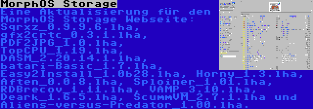 MorphOS Storage | Eine Aktualisierung für den MorphOS Storage Webseite: Sqrxz_0.9.9.6.lha, gfx2crtc_0.3.1.lha, PDF2JPG_1.0.lha, TopCPU_1.19.lha, DASM_2.20.14.1.lha, batari-Basic_1.7.lha, Easy2Install_1.0b28.lha, Horny_1.3.lha, Aften_0.0.8.lha, Sploiner_1.01.lha, RDBrecov_1.11.lha, VAMP_3.10.lha, Deark_1.6.5.lha, ScummVM_2.7.1.lha und Aliens-versus-Predator_1.00.lha.