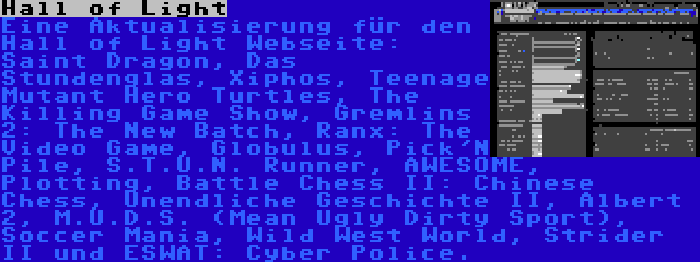 Hall of Light | Eine Aktualisierung für den Hall of Light Webseite: Saint Dragon, Das Stundenglas, Xiphos, Teenage Mutant Hero Turtles, The Killing Game Show, Gremlins 2: The New Batch, Ranx: The Video Game, Globulus, Pick'N Pile, S.T.U.N. Runner, AWESOME, Plotting, Battle Chess II: Chinese Chess, Unendliche Geschichte II, Albert 2, M.U.D.S. (Mean Ugly Dirty Sport), Soccer Mania, Wild West World, Strider II und ESWAT: Cyber Police.