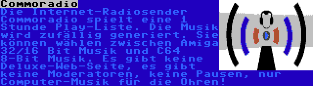 Commoradio | Die Internet-Radiosender Commoradio spielt eine 1 Stunde Play-Liste. Die Musik wird zufällig generiert. Sie können wählen zwischen Amiga 32/16 Bit Musik und C64 8-Bit Musik. Es gibt keine Deluxe-Web-Seite, es gibt keine Moderatoren, keine Pausen, nur Computer-Musik für die Ohren!