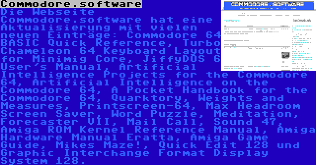 Commodore.software | Die Webseite Commodore.software hat eine Aktualisierung mit vielen neuen Einträge: Commodore 64 BASIC Quick Reference, Turbo Chameleon 64 Keyboard Layout for Minimig Core, JiffyDOS 6 User's Manual, Artificial Intelligence Projects for the Commodore 64, Artificial Intelligence on the Commodore 64, A Pocket Handbook for the Commodore 64, Quarktory, Weights and Measures, Printscreen-64, Max Headroom Screen Saver, Word Puzzle, Meditation, Forecaster VII, Mail Call, Sound 47, Amiga ROM Kernel Reference Manual, Amiga Hardware Manual Eratta, Amiga Game Guide, Mikes Maze!, Quick Edit 128 und Graphic Interchange Format Display System 128.