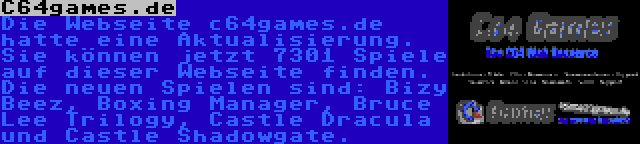 C64games.de | Die Webseite c64games.de hatte eine Aktualisierung. Sie können jetzt 7301 Spiele auf dieser Webseite finden. Die neuen Spielen sind: Bizy Beez, Boxing Manager, Bruce Lee Trilogy, Castle Dracula und Castle Shadowgate.