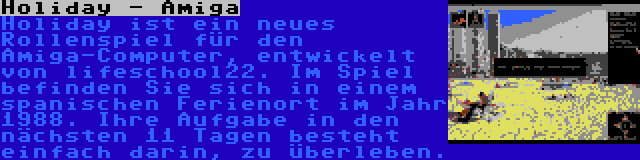 Holiday - Amiga | Holiday ist ein neues Rollenspiel für den Amiga-Computer, entwickelt von lifeschool22. Im Spiel befinden Sie sich in einem spanischen Ferienort im Jahr 1988. Ihre Aufgabe in den nächsten 11 Tagen besteht einfach darin, zu überleben.