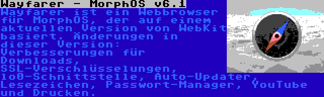 Wayfarer - MorphOS v6.1 | Wayfarer ist ein Webbrowser für MorphOS, der auf einem aktuellen Version von WebKit basiert. Änderungen in dieser Version: Verbesserungen für Downloads, SSL-Verschlüsselungen, lo0-Schnittstelle, Auto-Updater, Lesezeichen, Passwort-Manager, YouTube und Drucken.