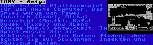 TONY - Amiga | TONY ist ein Plattformspiel für den Amiga-Computer. Das Spiel wurde von Pawel Tukatsch (Code), Michal Brzezicki (Musik), Rafal Dudek (Pixel) und XLent (Amiga-Musik) entwickelt. Im Spiel müssen Sie die Schlüssel in alten Ruinen finden, aber achten Sie auf Schlangen, Insekten und tödliche Fallen.