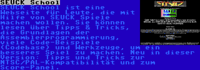 SEUCK School | SEUCK School ist eine Webseite für Leute, die mit Hilfe von SEUCK Spiele machen wollen. Sie können lesen über Tipps & Tricks, die Grundlagen der Assemblerprogrammierung, viele Code-Beispiele (Codebase) und Werkzeuge, um ein besseres Spiel zu machen. Neu in dieser Version: Tipps und Tricks zur NTSC/PAL-Kompatibilität und zum Score-Panel.