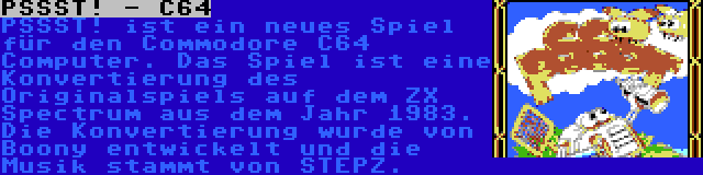 PSSST! - C64 | PSSST! ist ein neues Spiel für den Commodore C64 Computer. Das Spiel ist eine Konvertierung des Originalspiels auf dem ZX Spectrum aus dem Jahr 1983. Die Konvertierung wurde von Boony entwickelt und die Musik stammt von STEPZ.