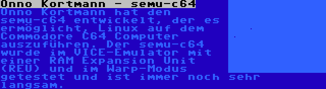 Onno Kortmann - semu-c64 | Onno Kortmann hat den semu-c64 entwickelt, der es ermöglicht, Linux auf dem Commodore C64 Computer auszuführen. Der semu-c64 wurde im VICE-Emulator mit einer RAM Expansion Unit (REU) und im Warp-Modus getestet und ist immer noch sehr langsam.