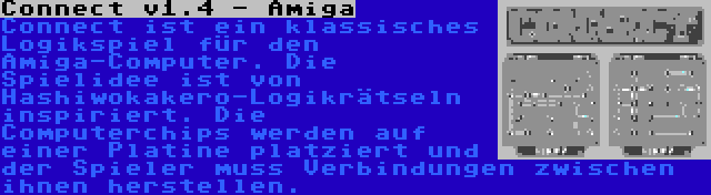 Connect v1.4 - Amiga | Connect ist ein klassisches Logikspiel für den Amiga-Computer. Die Spielidee ist von Hashiwokakero-Logikrätseln inspiriert. Die Computerchips werden auf einer Platine platziert und der Spieler muss Verbindungen zwischen ihnen herstellen.