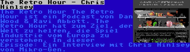 The Retro Hour - Chris Hinlsey | The Retro Hour The Retro Hour ist ein Podcast von Dan Wood & Ravi Abbott. The Retro Hour hat zum Ziel, der Welt zu helfen, die Spiel Industrie vom Europa zu verstehen. In dieser Episode: Ein Interview mit Chris Hinlsey von Mikro-Gen.