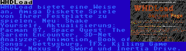 WHDLoad | WHDLoad bietet eine Weise an, Amiga Diskette Spiele von Ihrer Festplatte zu spielen. Neu: Shake Yourself. Aktualisierung: Pacman 87, Space Quest: The Sarien Encounter, 3D-Net Analyzer, Animotion, Book of Songs, Gettysburg, TFX, Killing Game Show, Nexus 7, Sword und Inertia Drive.